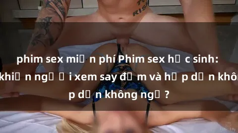 phim sex miễn phí Phim sex học sinh: Điều gì khiến người xem say đắm và hấp dẫn không ngờ?