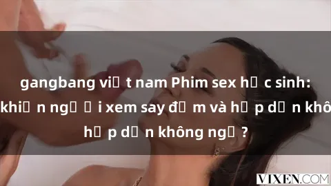 gangbang việt nam Phim sex học sinh: Điều gì khiến người xem say đắm và hấp dẫn không ngờ?
