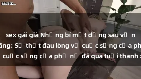 sex gái già Những bí mật đằng sau vẻ ngoài gái già dâm đãng: Sự thật đau lòng về cuộc sống của phụ nữ đã qua tuổi thanh xuân