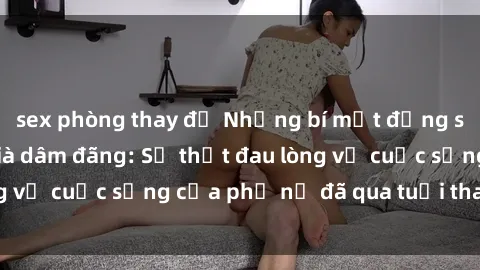sex phòng thay đồ Những bí mật đằng sau vẻ ngoài gái già dâm đãng: Sự thật đau lòng về cuộc sống của phụ nữ đã qua tuổi thanh xuân