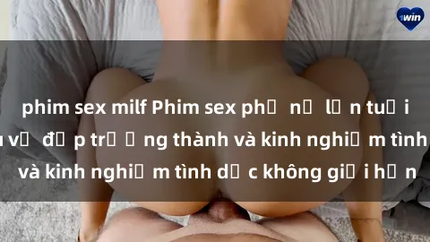 phim sex milf Phim sex phụ nữ lớn tuổi: Sức hút đằng sau vẻ đẹp trưởng thành và kinh nghiệm tình dục không giới hạn