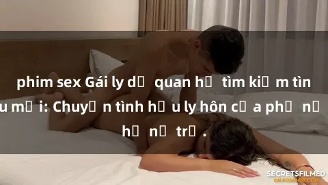 phim sex Gái ly dị quan hệ tìm kiếm tình yêu mới: Chuyện tình hậu ly hôn của phụ nữ trẻ.