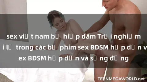 sex việt nam bị hiếp dâm Trải nghiệm cảm giác mới lạ trong các bộ phim sex BDSM hấp dẫn và sống động