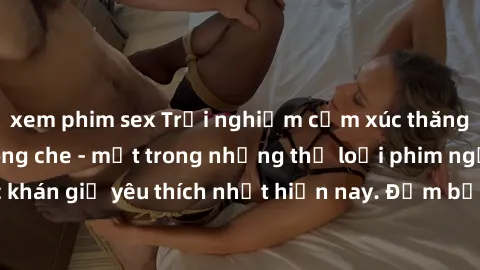 xem phim sex Trải nghiệm cảm xúc thăng hoa với jav SM không che - một trong những thể loại phim người lớn được khán giả yêu thích nhất hiện nay. Đảm bảo đem lại sự hấp dẫn, kích thích tối đa cho người