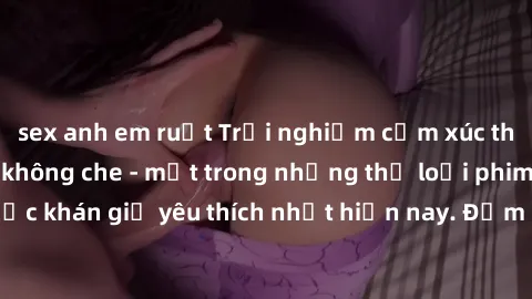 sex anh em ruột Trải nghiệm cảm xúc thăng hoa với jav SM không che - một trong những thể loại phim người lớn được khán giả yêu thích nhất hiện nay. Đảm bảo đem lại sự hấp dẫn, kích thích tối đa cho ng