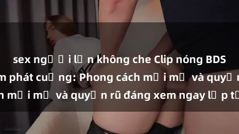 sex người lớn không che Clip nóng BDSM khiến người xem phát cuồng: Phong cách mới mẻ và quyến rũ đáng xem ngay lập tức!