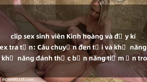 clip sex sinh viên Kinh hoàng và đầy kích thích với phim sex tra tấn: Câu chuyện đen tối và khả năng đánh thức bản năng tiềm ẩn trong con người