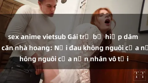 sex anime vietsub Gái trẻ bị hiếp dâm bạo lực trong căn nhà hoang: Nỗi đau không nguôi của nạn nhân vô tội