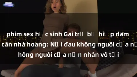 phim sex học sinh Gái trẻ bị hiếp dâm bạo lực trong căn nhà hoang: Nỗi đau không nguôi của nạn nhân vô tội