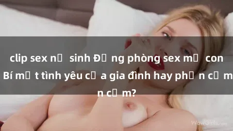 clip sex nữ sinh Động phòng sex mẹ con: Bí mật tình yêu của gia đình hay phản cảm?