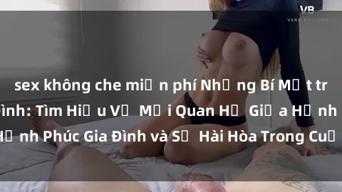 sex không che miễn phí Những Bí Mật trong Tình Dục Gia Đình: Tìm Hiểu Về Mối Quan Hệ Giữa Hạnh Phúc Gia Đình và Sự Hài Hòa Trong Cuộc Sống Tình Dục