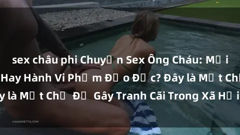 sex châu phi Chuyện Sex Ông Cháu: Mối Quan Hệ Gia Đình Hay Hành Vi Phạm Đạo Đức? Đây là Một Chủ Đề Gây Tranh Cãi Trong Xã Hội Hiện Nay.