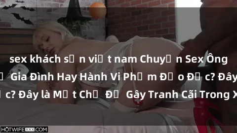 sex khách sạn việt nam Chuyện Sex Ông Cháu: Mối Quan Hệ Gia Đình Hay Hành Vi Phạm Đạo Đức? Đây là Một Chủ Đề Gây Tranh Cãi Trong Xã Hội Hiện Nay.