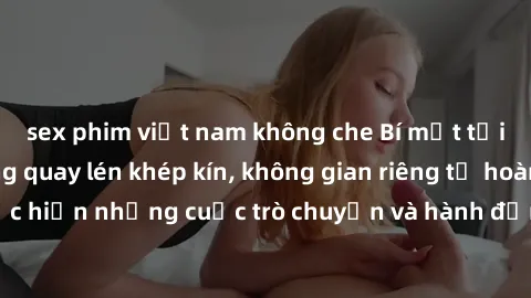 sex phim việt nam không che Bí mật tại khách sạn: Phòng quay lén khép kín, không gian riêng tư hoàn hảo để thực hiện những cuộc trò chuyện và hành động không bị người khác phát hiện.