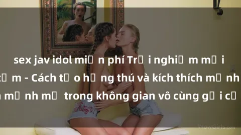 sex jav idol miễn phí Trải nghiệm mới lạ với sex phòng tắm - Cách tạo hứng thú và kích thích mạnh mẽ trong không gian vô cùng gợi cảm và lãng mạn