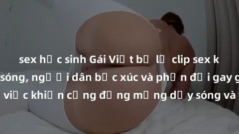sex học sinh Gái Việt bị lộ clip sex khiến dư luận dậy sóng, người dân bức xúc và phản đối gay gắt. Sự việc khiến cộng đồng mạng dậy sóng và yêu cầu xử lý nghiêm ngặt.