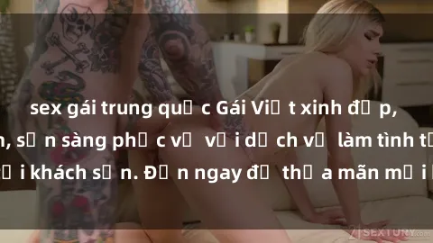 sex gái trung quốc Gái Việt xinh đẹp, nồng nàn tình cảm, sẵn sàng phục vụ với dịch vụ làm tình tại khách sạn. Đến ngay để thỏa mãn mọi khao khát của bạn!