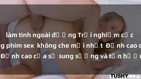 làm tình ngoài đường Trải nghiệm cực kỳ nóng bỏng trong phim sex  không che mới nhất  Đỉnh cao của sự sung sướng và tận hưởng chân thật