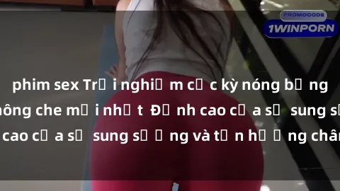 phim sex Trải nghiệm cực kỳ nóng bỏng trong phim sex  không che mới nhất  Đỉnh cao của sự sung sướng và tận hưởng chân thật