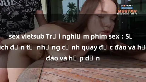 sex vietsub Trải nghiệm phim sex : Sự kích thích đến từ những cảnh quay độc đáo và hấp dẫn
