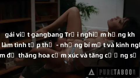 gái việt gangbang Trải nghiệm hứng khởi cùng với việc làm tình tập thể - những bí mật và kinh nghiệm để thăng hoa cảm xúc và tăng cường sự gắn kết trong mối quan hệ