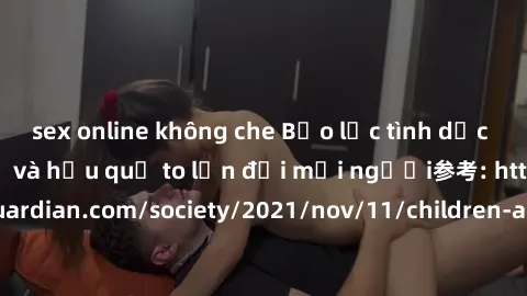 sex online không che Bạo lực tình dục trong nhóm: nguy cơ và hậu quả to lớn đối mọi người参考: https://www.theguardian.com/society/2021/nov/11/children-as-young-as-four-are-being-sexually-abused-by-grou