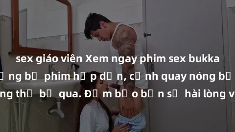 sex giáo viên Xem ngay phim sex bukkake hàng đầu với những bộ phim hấp dẫn, cảnh quay nóng bỏng không thể bỏ qua. Đảm bảo bạn sẽ hài lòng với trải nghiệm mới lạ này!