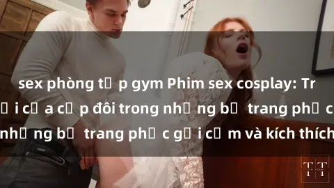 sex phòng tập gym Phim sex cosplay: Trải nghiệm tuyệt vời của cặp đôi trong những bộ trang phục gợi cảm và kích thích