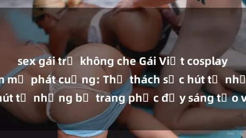 sex gái trẻ không che Gái Việt cosplay sexy khiến fan hâm mộ phát cuồng: Thử thách sức hút từ những bộ trang phục đầy sáng tạo và quyến rũ!