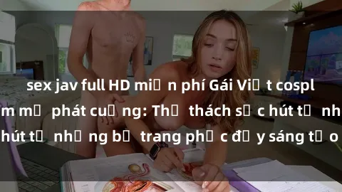 sex jav full HD miễn phí Gái Việt cosplay sexy khiến fan hâm mộ phát cuồng: Thử thách sức hút từ những bộ trang phục đầy sáng tạo và quyến rũ!