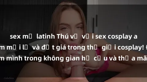 sex mỹ latinh Thú vị với sex cosplay anime: Trải nghiệm mới lạ và đắt giá trong thế giới cosplay! Đắm mình trong không gian hư cấu và thỏa mãn niềm đam mê của bạn!