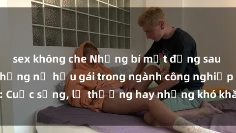 sex không che Những bí mật đằng sau cuộc sống của những nữ hầu gái trong ngành công nghiệp sex: Cuộc sống, lẽ thường hay những khó khăn mà họ phải đối mặt.