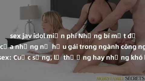 sex jav idol miễn phí Những bí mật đằng sau cuộc sống của những nữ hầu gái trong ngành công nghiệp sex: Cuộc sống, lẽ thường hay những khó khăn mà họ phải đối mặt.