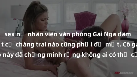 sex nữ nhân viên văn phòng Gái Nga dâm đãng khiến tim bất cứ chàng trai nào cũng phải đỏ mặt. Cô gái xinh đẹp này đã chứng minh rằng không ai có thể cưỡng lại khi cô làm tình đắm say.