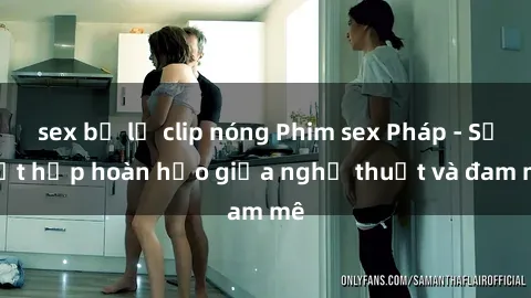 sex bị lộ clip nóng Phim sex Pháp - Sự kết hợp hoàn hảo giữa nghệ thuật và đam mê