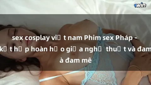 sex cosplay việt nam Phim sex Pháp - Sự kết hợp hoàn hảo giữa nghệ thuật và đam mê