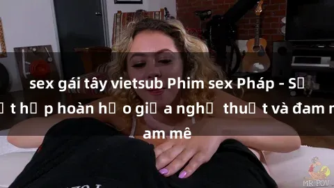 sex gái tây vietsub Phim sex Pháp - Sự kết hợp hoàn hảo giữa nghệ thuật và đam mê