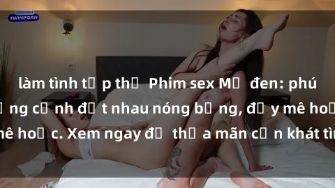 làm tình tập thể Phim sex Mỹ đen: phút mãnh liệt với những cảnh địt nhau nóng bỏng, đầy mê hoặc. Xem ngay để thỏa mãn cơn khát tình dục của bạn!