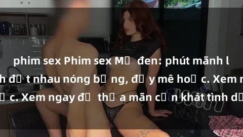 phim sex Phim sex Mỹ đen: phút mãnh liệt với những cảnh địt nhau nóng bỏng, đầy mê hoặc. Xem ngay để thỏa mãn cơn khát tình dục của bạn!