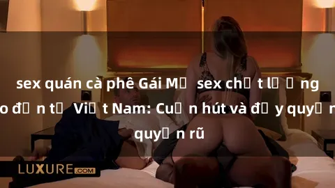 sex quán cà phê Gái Mỹ sex chất lượng cao đến từ Việt Nam: Cuốn hút và đầy quyến rũ