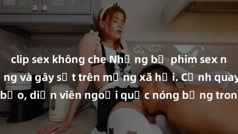 clip sex không che Những bộ phim sex ngoại quốc nổi tiếng và gây sốt trên mạng xã hội. Cảnh quay táo bạo, diễn viên ngoại quốc nóng bỏng trong các tác phẩm đỉnh cao.