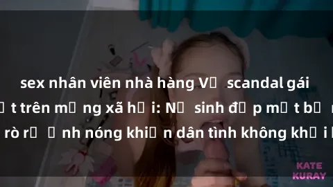 sex nhân viên nhà hàng Vụ scandal gái xinh lộ hàng gây sốt trên mạng xã hội: Nữ sinh đẹp mắt bị rò rỉ ảnh nóng khiến dân tình không khỏi bất ngờ và phẫn nộ!