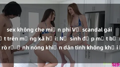 sex không che miễn phí Vụ scandal gái xinh lộ hàng gây sốt trên mạng xã hội: Nữ sinh đẹp mắt bị rò rỉ ảnh nóng khiến dân tình không khỏi bất ngờ và phẫn nộ!