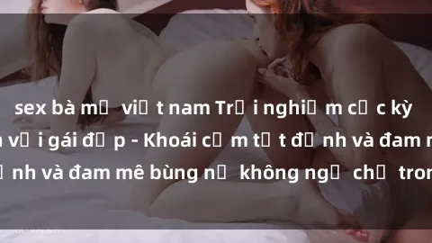 sex bà mẹ việt nam Trải nghiệm cực kỳ thú vị khi làm tình với gái đẹp - Khoái cảm tột đỉnh và đam mê bùng nổ không ngờ chỉ trong một đêm!