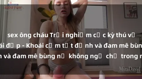 sex ông cháu Trải nghiệm cực kỳ thú vị khi làm tình với gái đẹp - Khoái cảm tột đỉnh và đam mê bùng nổ không ngờ chỉ trong một đêm!