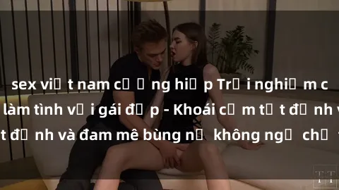 sex việt nam cưỡng hiếp Trải nghiệm cực kỳ thú vị khi làm tình với gái đẹp - Khoái cảm tột đỉnh và đam mê bùng nổ không ngờ chỉ trong một đêm!
