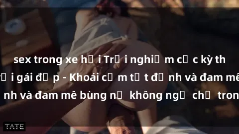 sex trong xe hơi Trải nghiệm cực kỳ thú vị khi làm tình với gái đẹp - Khoái cảm tột đỉnh và đam mê bùng nổ không ngờ chỉ trong một đêm!