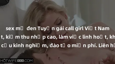 sex mỹ đen Tuyển gái call girl Việt Nam gợi cảm, đẹp mắt, kiếm thu nhập cao, làm việc linh hoạt, không yêu cầu kinh nghiệm, đào tạo miễn phí. Liên hệ ngay để biết thêm chi tiết!