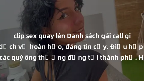 clip sex quay lén Danh sách gái call girl vip chất lượng, dịch vụ hoàn hảo, đáng tin cậy. Điều hấp dẫn cho các quý ông thượng đẳng tại thành phố. Hãy nhấc máy và đặt lịch ngay!