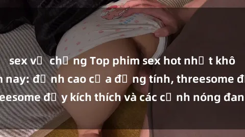 sex vợ chồng Top phim sex hot nhất không thể bỏ lỡ năm nay: đỉnh cao của đồng tính, threesome đầy kích thích và các cảnh nóng đang gây sốt!